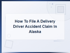 How to File a Delivery Driver Accident Claim in Alaska: Step-by-Step Guide