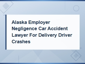 Alaska Employer Negligence Lawyer for Delivery Driver Car Accident Crashes