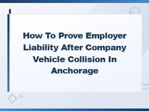 Proving Employer Liability After a Company Vehicle Collision in Anchorage